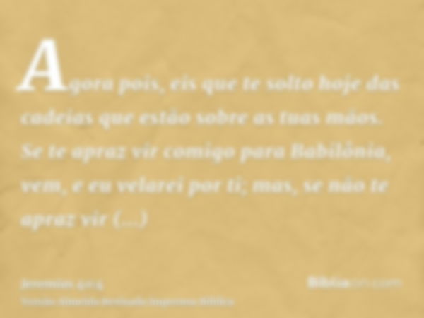 Agora pois, eis que te solto hoje das cadeias que estão sobre as tuas mãos. Se te apraz vir comigo para Babilônia, vem, e eu velarei por ti; mas, se não te apra