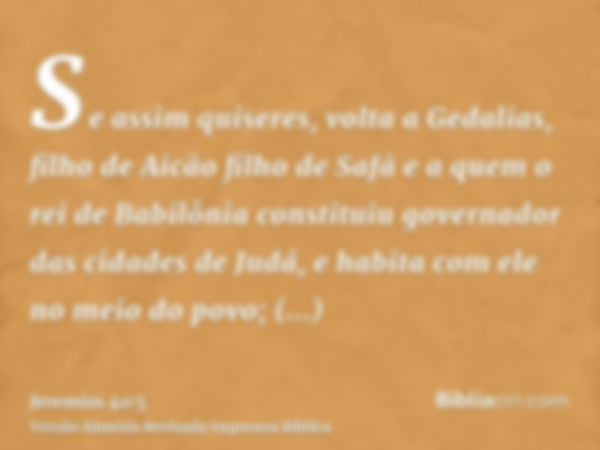 Se assim quiseres, volta a Gedalias, filho de Aicão filho de Safã e a quem o rei de Babilônia constituiu governador das cidades de Judá, e habita com ele no mei