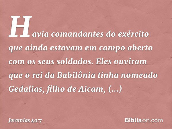 Havia comandantes do exército que ainda estavam em campo aberto com os seus soldados. Eles ouviram que o rei da Babilônia tinha nomeado Gedalias, filho de Aicam