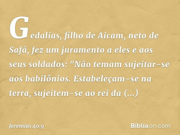 Gedalias, filho de Aicam, neto de Safã, fez um juramento a eles e aos seus soldados: "Não temam sujeitar-se aos babilônios. Estabeleçam-se na terra, sujeitem-se