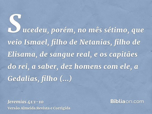 Sucedeu, porém, no mês sétimo, que veio Ismael, filho de Netanias, filho de Elisama, de sangue real, e os capitães do rei, a saber, dez homens com ele, a Gedali