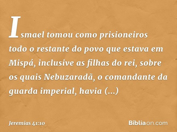 Ismael tomou como prisioneiros todo o restante do povo que estava em Mispá, inclu­sive as filhas do rei, sobre os quais Nebuzaradã, o comandante da guarda imper