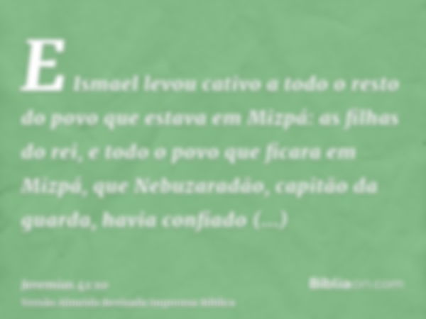 E Ismael levou cativo a todo o resto do povo que estava em Mizpá: as filhas do rei, e todo o povo que ficara em Mizpá, que Nebuzaradão, capitão da guarda, havia