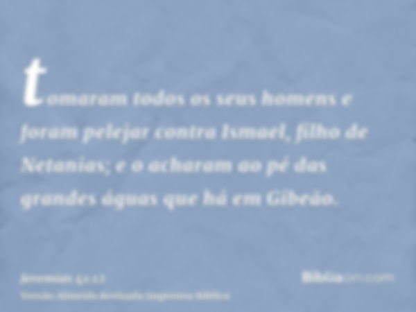 tomaram todos os seus homens e foram pelejar contra Ismael, filho de Netanias; e o acharam ao pé das grandes águas que há em Gibeão.