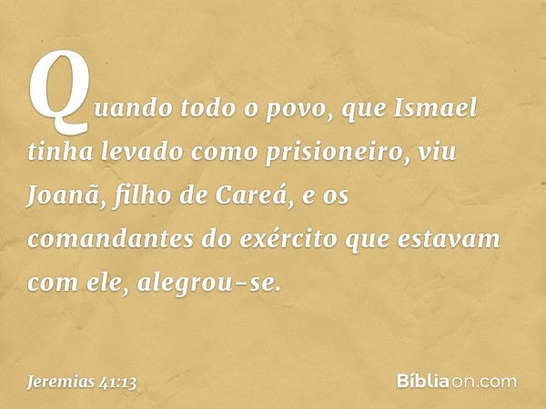 Quando todo o povo, que Ismael tinha levado como prisioneiro, viu Joanã, filho de Careá, e os comandantes do exército que estavam com ele, alegrou-se. -- Jeremi