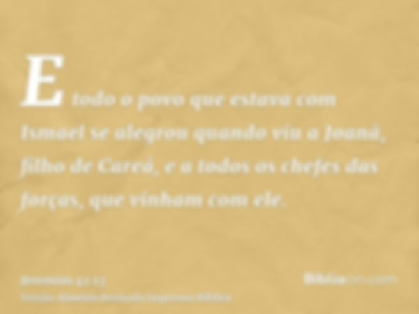 E todo o povo que estava com Ismael se alegrou quando viu a Joanã, filho de Careá, e a todos os chefes das forças, que vinham com ele.