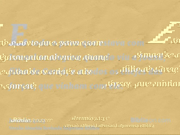 E todo o povo que estava com Ismael se alegrou quando viu a Joanã, filho de Careá, e a todos os chefes das forças, que vinham com ele.