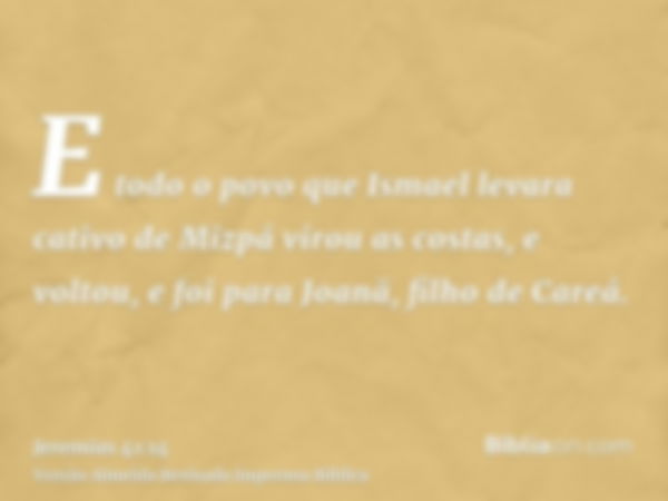 E todo o povo que Ismael levara cativo de Mizpá virou as costas, e voltou, e foi para Joanã, filho de Careá.