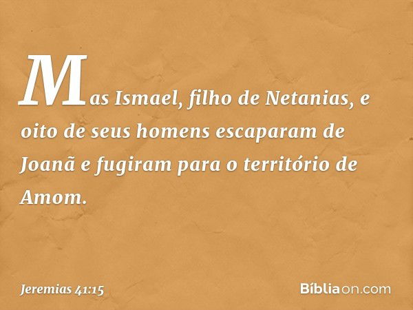 Mas Ismael, filho de Netanias, e oito de seus homens escaparam de Joanã e fugiram para o território de Amom. -- Jeremias 41:15