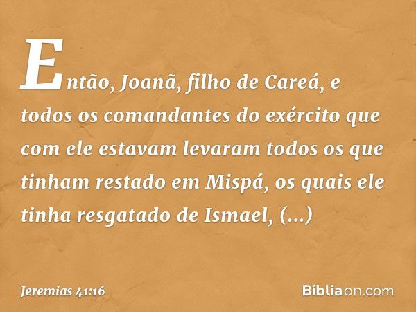 Então, Joanã, filho de Careá, e todos os comandantes do exército que com ele estavam levaram todos os que tinham restado em Mispá, os quais ele tinha resgatado 