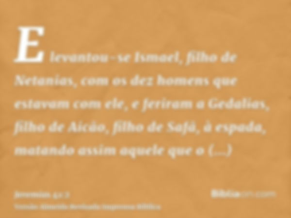 E levantou-se Ismael, filho de Netanias, com os dez homens que estavam com ele, e feriram a Gedalias, filho de Aicão, filho de Safã, à espada, matando assim aqu