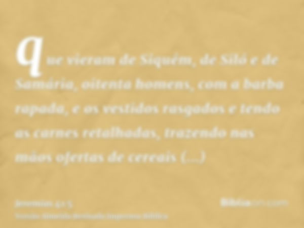 que vieram de Siquém, de Siló e de Samária, oitenta homens, com a barba rapada, e os vestidos rasgados e tendo as carnes retalhadas, trazendo nas mãos ofertas d