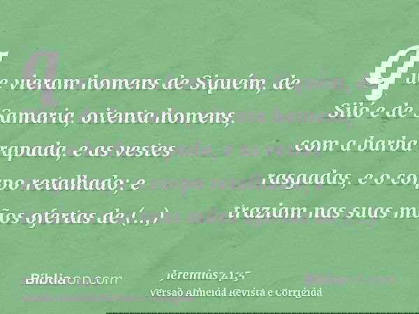 que vieram homens de Siquém, de Siló e de Samaria, oitenta homens, com a barba rapada, e as vestes rasgadas, e o corpo retalhado; e traziam nas suas mãos oferta