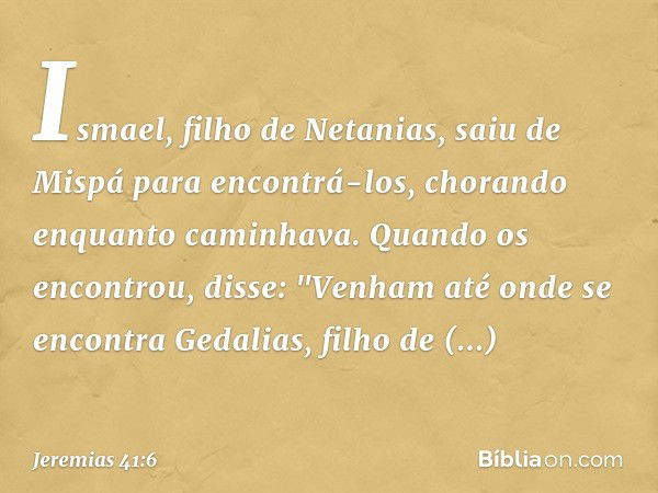 Ismael, filho de Netanias, saiu de Mispá para encontrá-los, chorando enquanto caminhava. Quando os encontrou, disse: "Ve­nham até onde se encontra Gedalias, fil