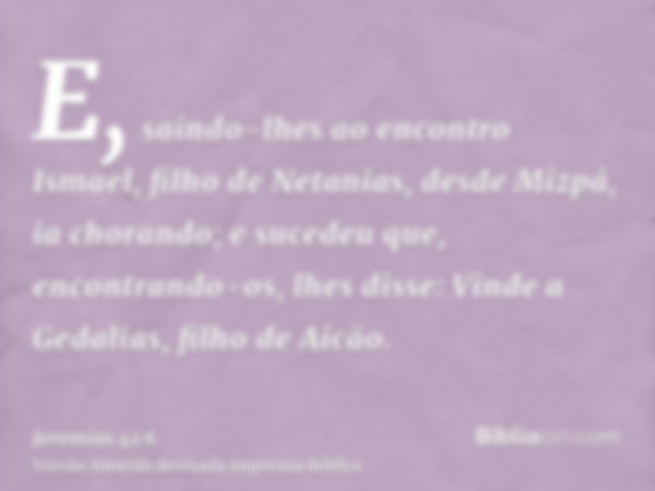 E, saindo-lhes ao encontro Ismael, filho de Netanias, desde Mizpá, ia chorando; e sucedeu que, encontrando-os, lhes disse: Vinde a Gedalias, filho de Aicão.