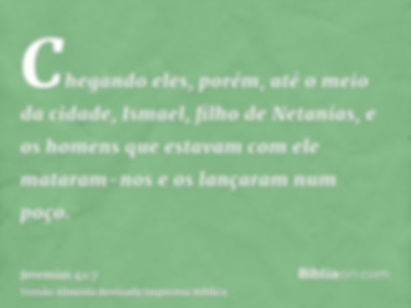 Chegando eles, porém, até o meio da cidade, Ismael, filho de Netanias, e os homens que estavam com ele mataram-nos e os lançaram num poço.