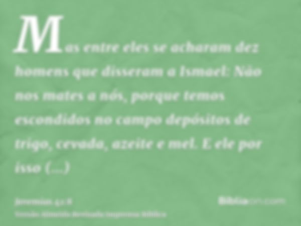 Mas entre eles se acharam dez homens que disseram a Ismael: Não nos mates a nós, porque temos escondidos no campo depósitos de trigo, cevada, azeite e mel. E el