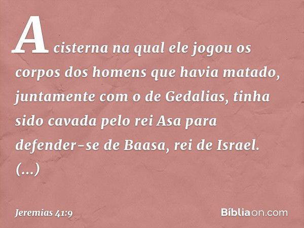 A cisterna na qual ele jogou os corpos dos homens que havia matado, juntamente com o de Gedalias, tinha sido cavada pelo rei Asa para defender-se de Baasa, rei 