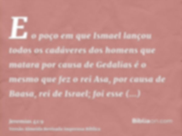 E o poço em que Ismael lançou todos os cadáveres dos homens que matara por causa de Gedalias é o mesmo que fez o rei Asa, por causa de Baasa, rei de Israel; foi