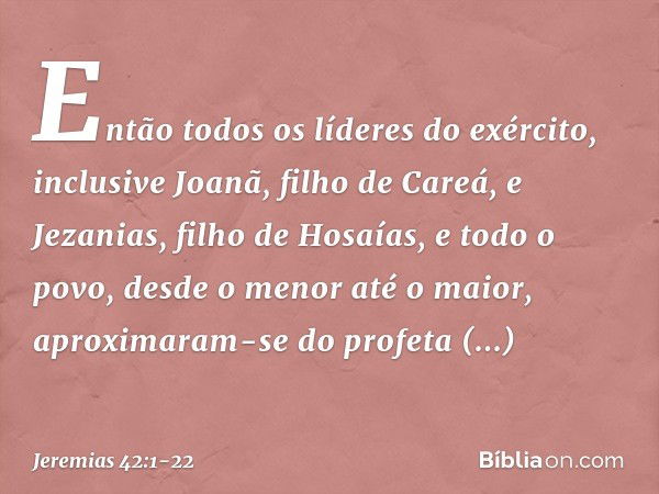 Então todos os líderes do exército, inclusive Joanã, filho de Careá, e Jezanias, filho de Hosaías, e todo o povo, desde o menor até o maior, aproximaram-se do p