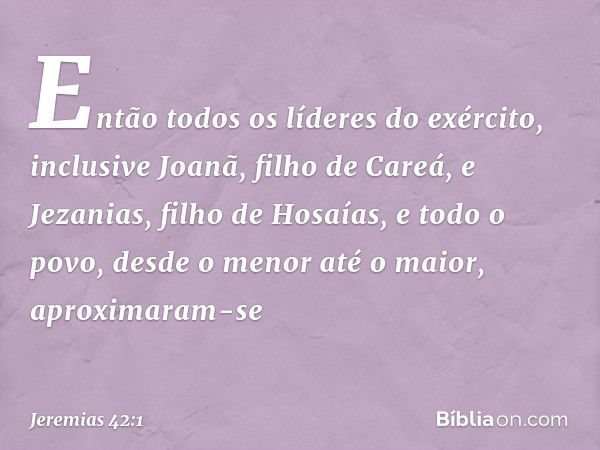 Então todos os líderes do exército, inclusive Joanã, filho de Careá, e Jezanias, filho de Hosaías, e todo o povo, desde o menor até o maior, aproximaram-se -- J