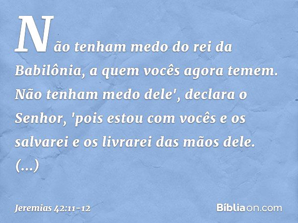 Não tenham medo do rei da Babilônia, a quem vocês agora temem. Não tenham medo dele', declara o Senhor, 'pois estou com vocês e os salvarei e os livrarei das mã