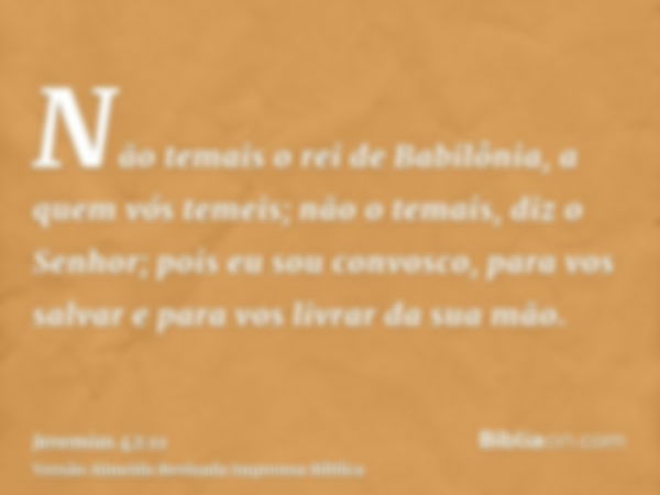 Não temais o rei de Babilônia, a quem vós temeis; não o temais, diz o Senhor; pois eu sou convosco, para vos salvar e para vos livrar da sua mão.