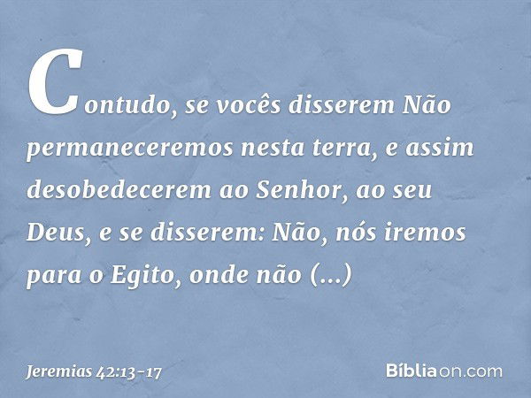 "Contudo, se vocês disserem 'Não permaneceremos nesta terra', e assim desobede­cerem ao Senhor, ao seu Deus, e se disserem: 'Não, nós iremos para o Egito, onde 