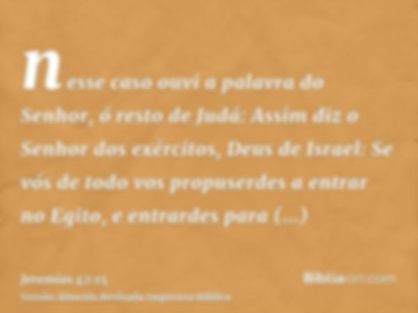 nesse caso ouvi a palavra do Senhor, ó resto de Judá: Assim diz o Senhor dos exércitos, Deus de Israel: Se vós de todo vos propuserdes a entrar no Egito, e entr