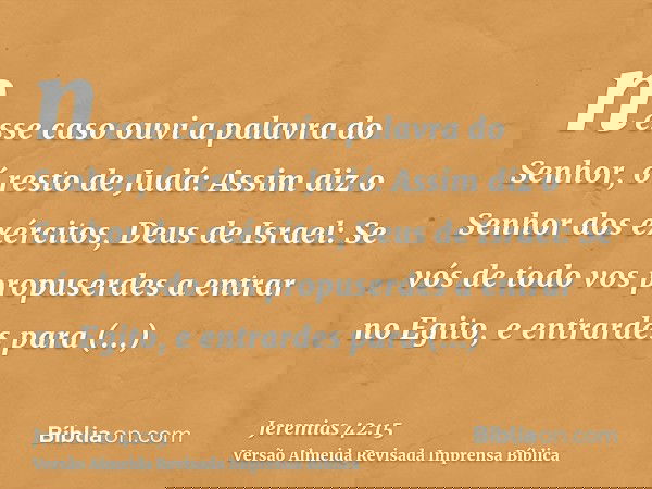 nesse caso ouvi a palavra do Senhor, ó resto de Judá: Assim diz o Senhor dos exércitos, Deus de Israel: Se vós de todo vos propuserdes a entrar no Egito, e entr