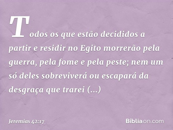 Todos os que estão decididos a partir e residir no Egito morrerão pela guerra, pela fome e pela peste; nem um só deles sobrevi­verá ou escapará da desgraça que 