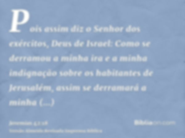 Pois assim diz o Senhor dos exércitos, Deus de Israel: Como se derramou a minha ira e a minha indignação sobre os habitantes de Jerusalém, assim se derramará a 