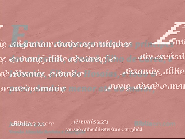 Então, chegaram todos os príncipes dos exércitos, e Joanã, filho de Careá, e Jezanias, filho de Hosaías, e todo o povo, desde o menor até ao maior,