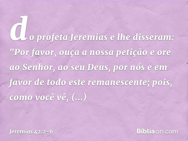 do profeta Jeremias e lhe disseram: "Por favor, ouça a nossa petição e ore ao Senhor, ao seu Deus, por nós e em favor de todo este remanescente; pois, como você