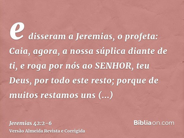 e disseram a Jeremias, o profeta: Caia, agora, a nossa súplica diante de ti, e roga por nós ao SENHOR, teu Deus, por todo este resto; porque de muitos restamos 