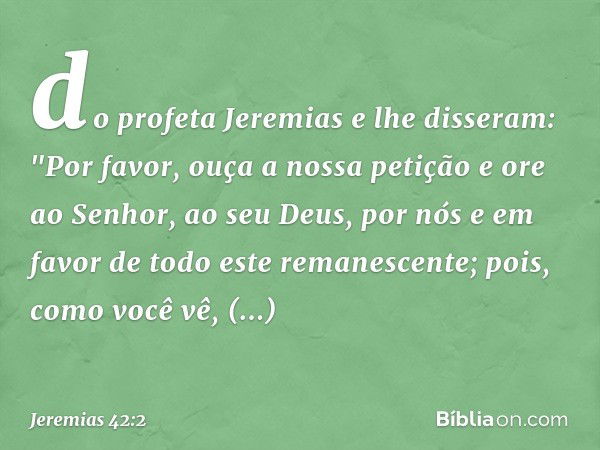 do profeta Jeremias e lhe disseram: "Por favor, ouça a nossa petição e ore ao Senhor, ao seu Deus, por nós e em favor de todo este remanescente; pois, como você