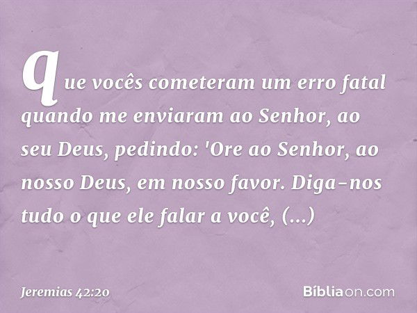 que vocês cometeram um erro fatal quando me enviaram ao Senhor, ao seu Deus, pedindo: 'Ore ao Senhor, ao nosso Deus, em nosso favor. Diga-nos tudo o que ele fal