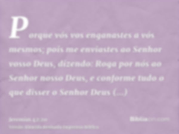 Porque vós vos enganastes a vós mesmos; pois me enviastes ao Senhor vosso Deus, dizendo: Roga por nós ao Senhor nosso Deus, e conforme tudo o que disser o Senho