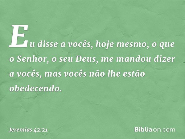 Eu disse a vocês, hoje mesmo, o que o Senhor, o seu Deus, me mandou dizer a vocês, mas vocês não lhe estão obedecendo. -- Jeremias 42:21