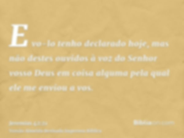 E vo-lo tenho declarado hoje, mas não destes ouvidos à voz do Senhor vosso Deus em coisa alguma pela qual ele me enviou a vos.