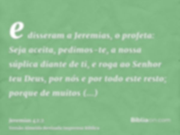 e disseram a Jeremias, o profeta: Seja aceita, pedimos-te, a nossa súplica diante de ti, e roga ao Senhor teu Deus, por nós e por todo este resto; porque de mui