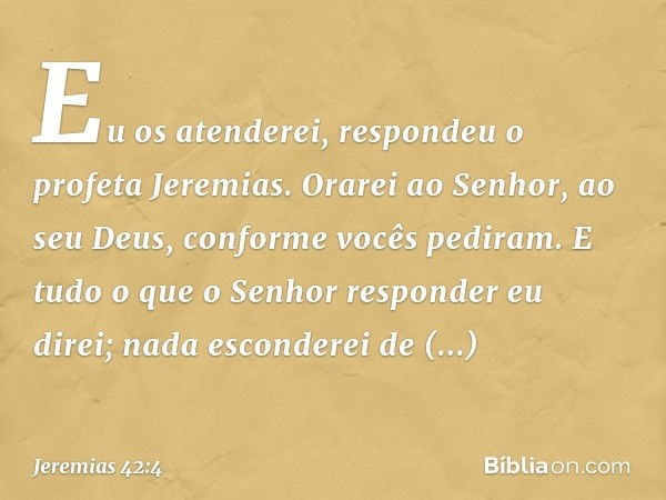 "Eu os atenderei", respondeu o profeta Jeremias. "Orarei ao Senhor, ao seu Deus, conforme vocês pediram. E tudo o que o Senhor responder eu direi; nada esconder