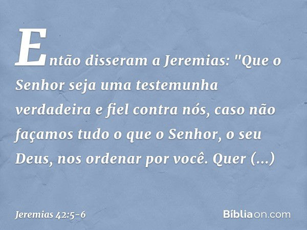 Então disseram a Jeremias: "Que o Senhor seja uma testemunha verdadeira e fiel contra nós, caso não façamos tudo o que o Senhor, o seu Deus, nos ordenar por voc