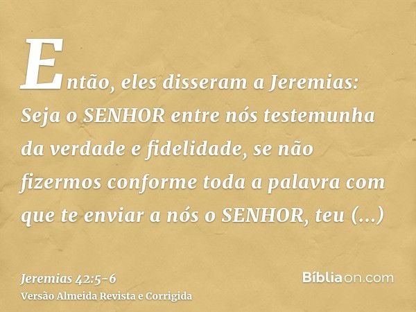 Então, eles disseram a Jeremias: Seja o SENHOR entre nós testemunha da verdade e fidelidade, se não fizermos conforme toda a palavra com que te enviar a nós o S