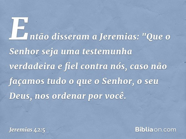 Então disseram a Jeremias: "Que o Senhor seja uma testemunha verdadeira e fiel contra nós, caso não façamos tudo o que o Senhor, o seu Deus, nos ordenar por voc