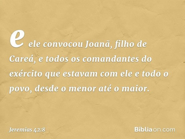 e ele convocou Joanã, filho de Careá, e todos os comandantes do exército que estavam com ele e todo o povo, desde o menor até o maior. -- Jeremias 42:8