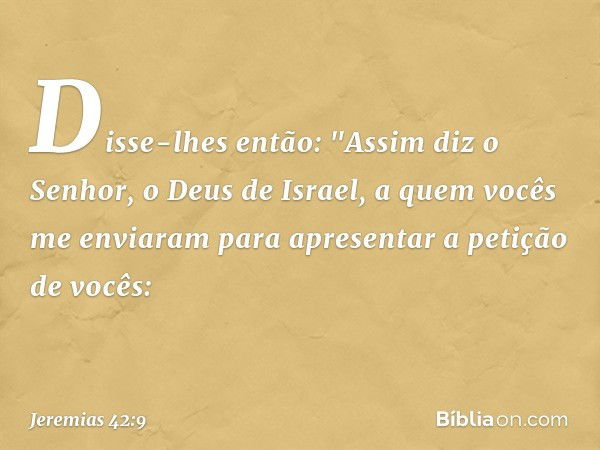 Disse-lhes então: "Assim diz o Senhor, o Deus de Israel, a quem vocês me enviaram para apresentar a petição de vocês: -- Jeremias 42:9