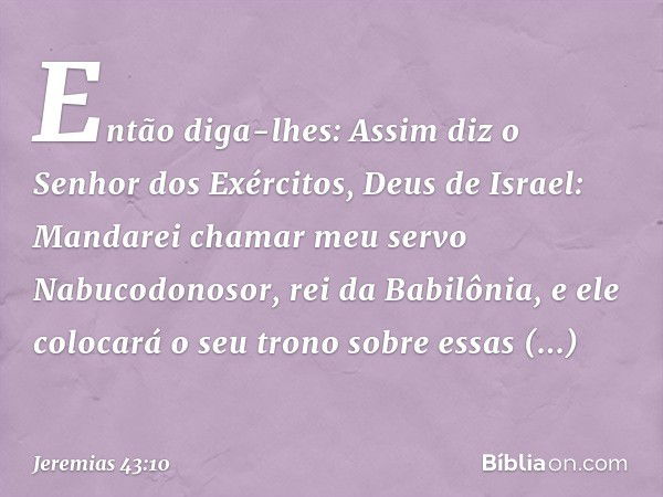 Então diga-lhes: Assim diz o Senhor dos Exércitos, Deus de Israel: Manda­rei chamar meu servo Nabucodonosor, rei da Babilônia, e ele colocará o seu trono sobre 