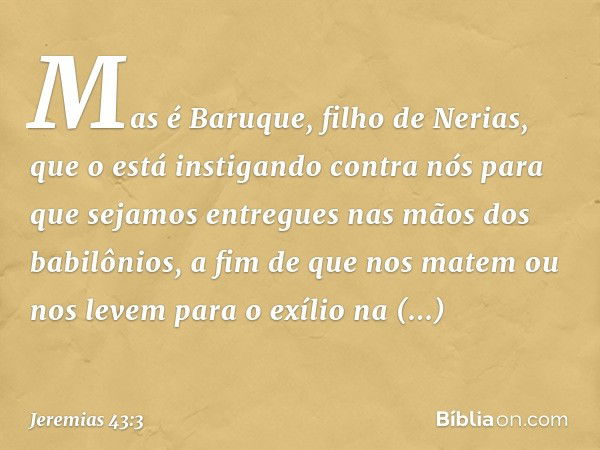 Mas é Baruque, filho de Nerias, que o está instigando contra nós para que sejamos entregues nas mãos dos babi­lônios, a fim de que nos matem ou nos levem para o