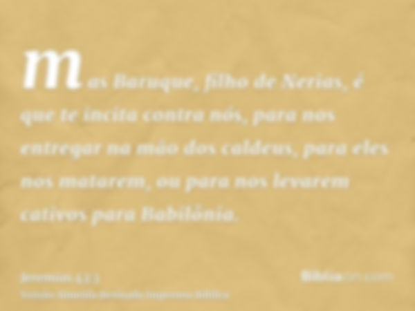 mas Baruque, filho de Nerias, é que te incita contra nós, para nos entregar na mão dos caldeus, para eles nos matarem, ou para nos levarem cativos para Babilôni